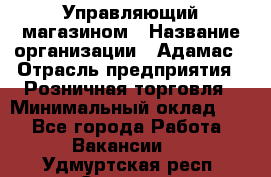 Управляющий магазином › Название организации ­ Адамас › Отрасль предприятия ­ Розничная торговля › Минимальный оклад ­ 1 - Все города Работа » Вакансии   . Удмуртская респ.,Сарапул г.